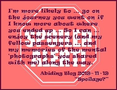 I'm more likely to...go on the journey you went on if I know more about where you ended up ... So I can...enjoy the scenery (and my fellow passengers...and my memories of the mental 'photographs' you shared with me) along the way. #LoveSpoilers #GiveMeSpoilers #AbidingBlog2019Spoilage